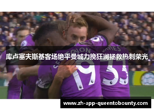 库卢塞夫斯基客场绝平曼城力挽狂澜拯救热刺荣光 库卢塞夫斯基客场绝平曼城力挽狂澜拯救热刺荣光