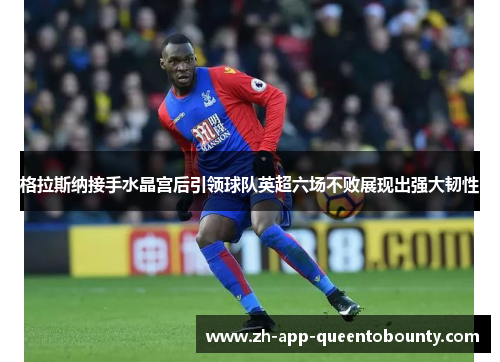 格拉斯纳接手水晶宫后引领球队英超六场不败展现出强大韧性